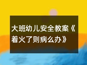 大班幼兒安全教案《著火了則病么辦》反思
