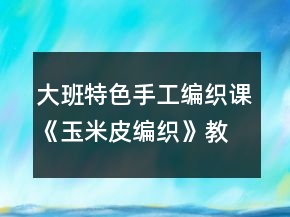 大班特色手工編織課《玉米皮編織》教學(xué)設(shè)計(jì)與課后反思