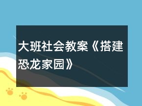 大班社會教案《搭建恐龍家園》