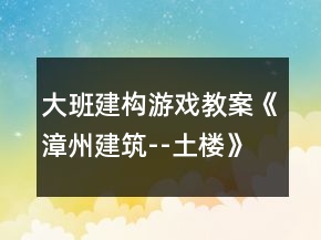 大班建構(gòu)游戲教案《漳州建筑--土樓》反思