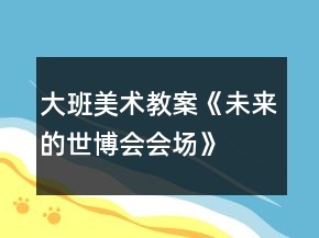 大班美術(shù)教案《未來的世博會會場》