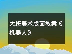 大班美術(shù)版畫(huà)教案《機(jī)器人》