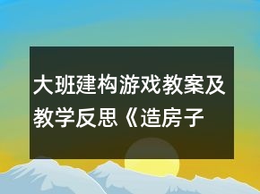 大班建構(gòu)游戲教案及教學(xué)反思《造房子》