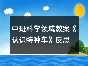 中班科學(xué)領(lǐng)域教案《認(rèn)識(shí)特種車》反思