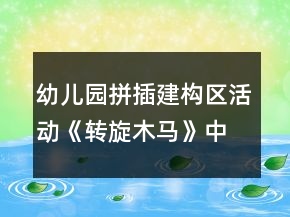 幼兒園拼插建構區(qū)活動《轉旋木馬》中班創(chuàng)意游戲教案
