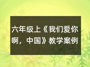 六年級上《我們愛你啊，中國》教學(xué)案例一等獎