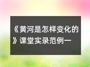 《黃河是怎樣變化的》課堂實(shí)錄范例一等獎(jiǎng)