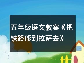 五年級語文教案《把鐵路修到拉薩去》一等獎