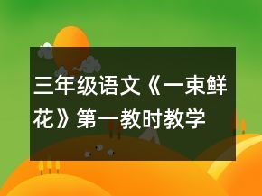 三年級(jí)語(yǔ)文《一束鮮花》第一教時(shí)教學(xué)設(shè)計(jì)一等獎(jiǎng)