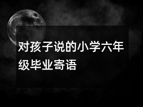 對(duì)孩子說(shuō)的小學(xué)六年級(jí)畢業(yè)寄語(yǔ)