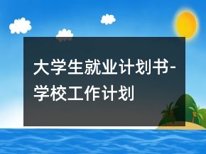 大學(xué)生就業(yè)計(jì)劃書-學(xué)校工作計(jì)劃