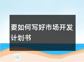 要如何寫好市場(chǎng)開(kāi)發(fā)計(jì)劃書(shū)