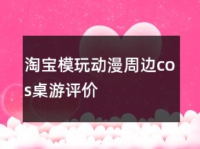 淘寶模玩、動(dòng)漫、周邊、cos、桌游評(píng)價(jià)怎么寫收集63條