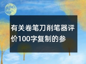 有關(guān)卷筆刀、削筆器評價100字復制的參考66條