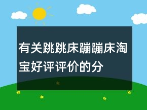 有關(guān)跳跳床、蹦蹦床淘寶好評(píng)評(píng)價(jià)的分享69條