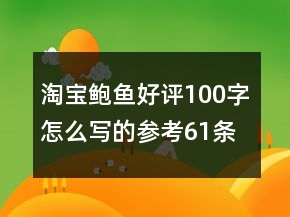 淘寶鮑魚好評(píng)100字怎么寫的參考61條