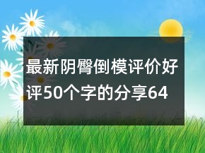 最新陰臀倒模評(píng)價(jià)好評(píng)50個(gè)字的分享64條