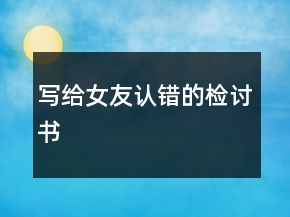 寫(xiě)給女友認(rèn)錯(cuò)的檢討書(shū)