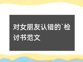 對(duì)女朋友認(rèn)錯(cuò)的`檢討書范文