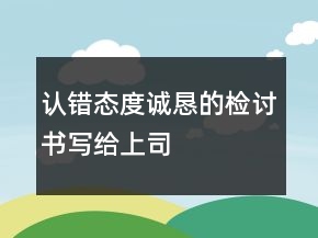 認錯態(tài)度誠懇的檢討書寫給上司