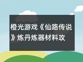 橙光游戲《仙路傳說(shuō)》煉丹煉器材料攻略