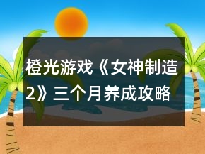 橙光游戲《女神制造2》三個月養(yǎng)成攻略