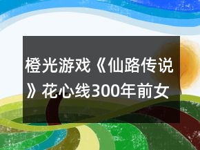 橙光游戲《仙路傳說》花心線300年前女主攻略