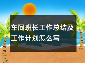 車間班長工作總結(jié)及工作計劃怎么寫