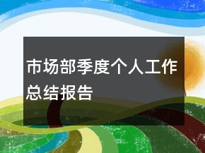 市場(chǎng)部季度個(gè)人工作總結(jié)報(bào)告