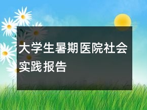大學(xué)生暑期醫(yī)院社會實踐報告