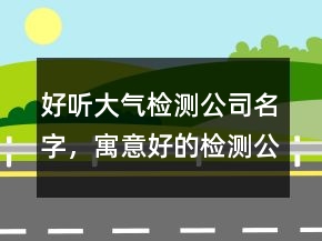 好聽大氣檢測公司名字，寓意好的檢測公司名稱223條