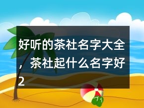 好聽的茶社名字大全，茶社起什么名字好222條
