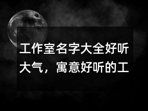 工作室名字大全好聽大氣，寓意好聽的工作室名字245條