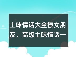 土味情話大全撩女朋友，高級土味情話一問一答245條