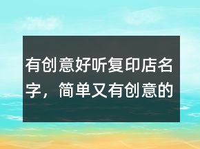 有創(chuàng)意好聽復(fù)印店名字，簡單又有創(chuàng)意的店名220條