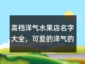 高檔洋氣水果店名字大全，可愛(ài)的洋氣的水果名字230條
