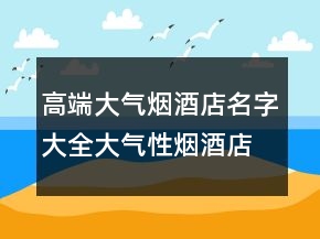 高端大氣煙酒店名字大全大氣性煙酒店起名，簡(jiǎn)單大氣的煙酒店名203條
