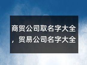 商貿(mào)公司取名字大全，貿(mào)易公司名字大全最新203條