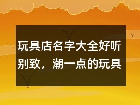 玩具店名字大全好聽別致，潮一點的玩具店鋪名字241條