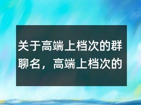 關于高端上檔次的群聊名，高端上檔次的群聊名217條