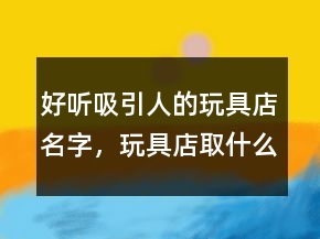 好聽吸引人的玩具店名字，玩具店取什么名字好呢204條