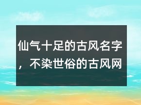仙氣十足的古風(fēng)名字，不染世俗的古風(fēng)網(wǎng)名247條