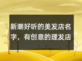 新潮好聽的美發(fā)店名字，有創(chuàng)意的理發(fā)店名字200條