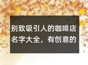 別致吸引人的咖啡店名字大全，有創(chuàng)意的咖啡店名字242條