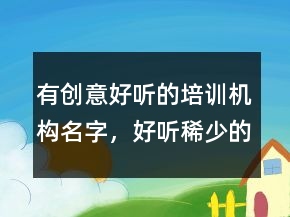 有創(chuàng)意好聽的培訓機構名字，好聽稀少的名字231條