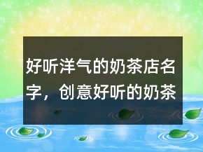 好聽洋氣的奶茶店名字，創(chuàng)意好聽的奶茶名字238條