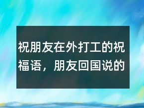 祝朋友在外打工的祝福語(yǔ)，朋友回國(guó)說(shuō)的祝福語(yǔ)243條