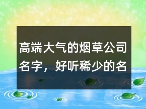 高端大氣的煙草公司名字，好聽稀少的名字224條