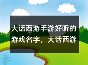 大話西游手游好聽的游戲名字，大話西游手游騷氣名字204條