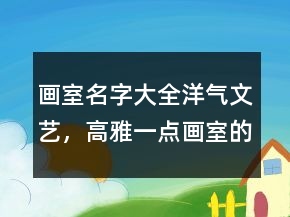 畫室名字大全洋氣文藝，高雅一點畫室的名字232條